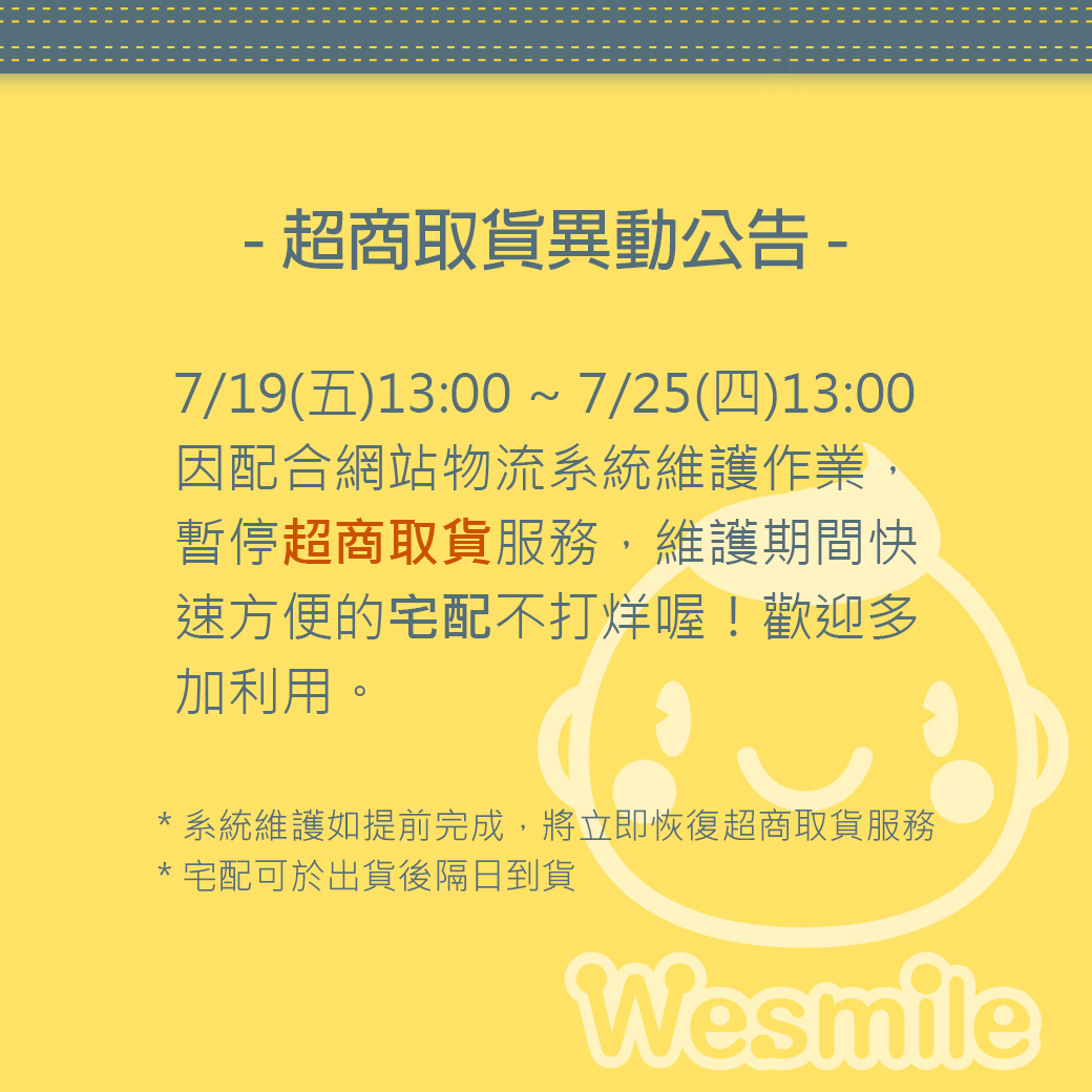 7/19(五)13:00 ~ 7/25(四)13:00因網站物流 系統維護作業，暫停超商取貨服務，維護期 間快速方便的宅配不打烊！歡迎多加利用。